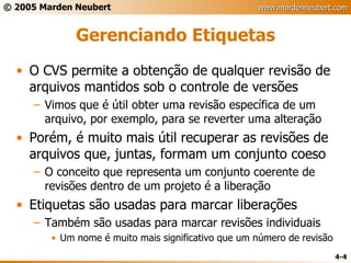 Gerenciando Etiquetas O CVS permite a obtenção de qualquer revisão de arquivos mantidos sob o controle de versões Vimos que é útil obter uma revisão específica de um arquivo, por exemplo, para se reverter uma alteração Porém, é muito mais útil recuperar as revisões de arquivos que, juntas, formam um conjunto coeso O conceito que representa um conjunto coerente de revisões dentro de um projeto é a liberação Etiquetas são usadas para marcar liberações Também são usadas para marcar revisões individuais Um nome é muito mais significativo que um número de revisão 