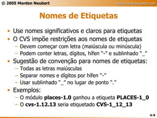 Nomes de Etiquetas Use nomes significativos e claros para etiquetas O CVS impõe restrições aos nomes de etiquetas Devem começar com letra (maiúscula ou minúscula) Podem conter letras, dígitos, hífen “-” e sublinhado “_” Sugestão de convenção para nomes de etiquetas: Todas as letras maiúsculas Separar nomes e dígitos por hífen “-” Usar sublinhado “_” no lugar de ponto “.” Exemplos: O módulo  places-1.0  ganhou a etiqueta  PLACES-1_0 O  cvs-1.12.13  seria etiquetado  CVS-1_12_13 