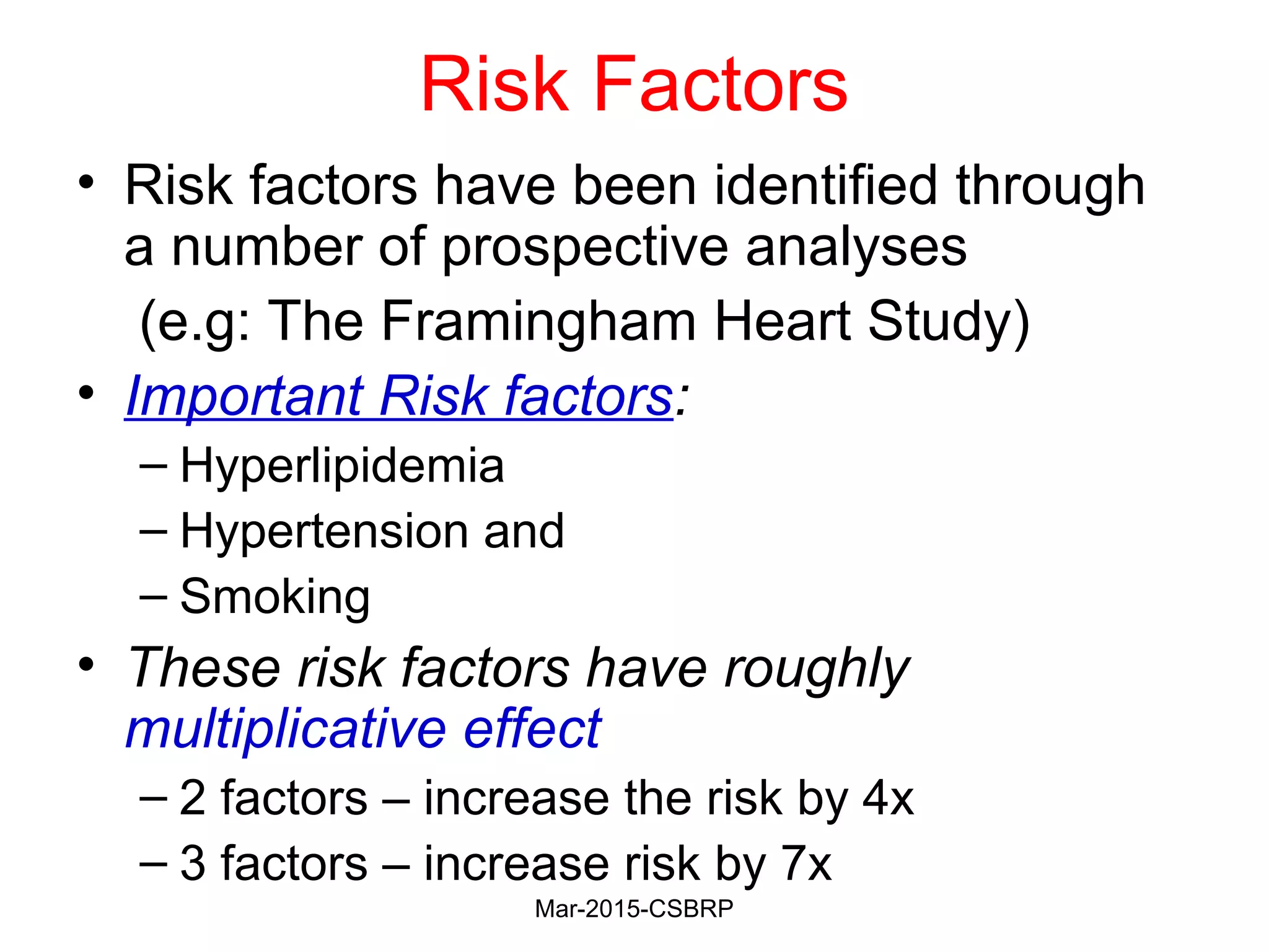 Risk Factors
• Risk factors have been identified through
a number of prospective analyses
(e.g: The Framingham Heart Study)
• Important Risk factors:
– Hyperlipidemia
– Hypertension and
– Smoking
• These risk factors have roughly
multiplicative effect
– 2 factors – increase the risk by 4x
– 3 factors – increase risk by 7x
Mar-2015-CSBRP
 