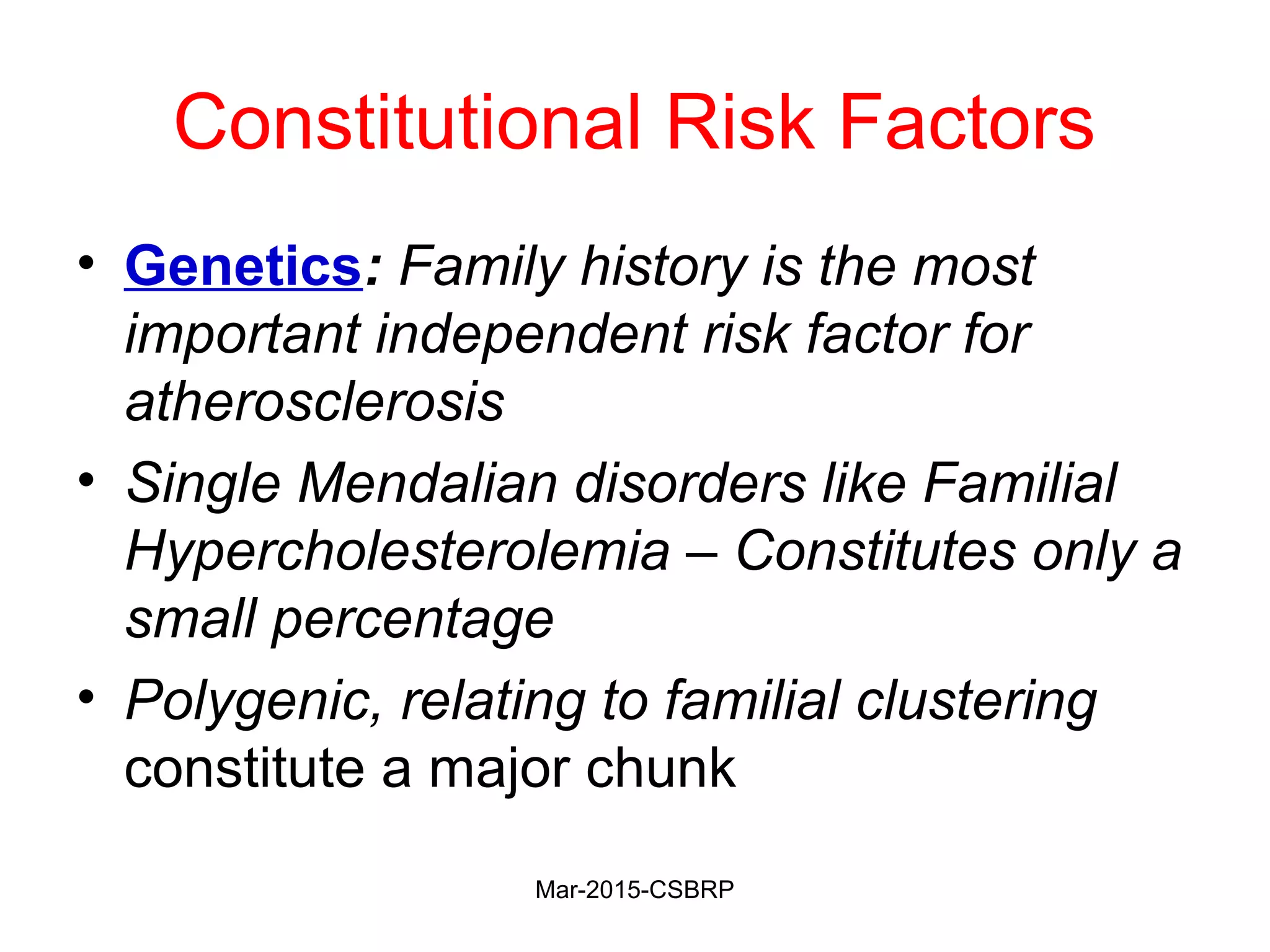 Constitutional Risk Factors
• Genetics: Family history is the most
important independent risk factor for
atherosclerosis
• Single Mendalian disorders like Familial
Hypercholesterolemia – Constitutes only a
small percentage
• Polygenic, relating to familial clustering
constitute a major chunk
Mar-2015-CSBRP
 