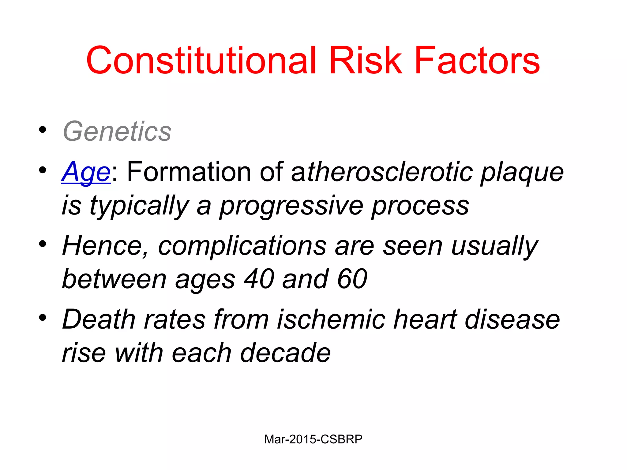 Constitutional Risk Factors
• Genetics
• Age: Formation of atherosclerotic plaque
is typically a progressive process
• Hence, complications are seen usually
between ages 40 and 60
• Death rates from ischemic heart disease
rise with each decade
Mar-2015-CSBRP
 