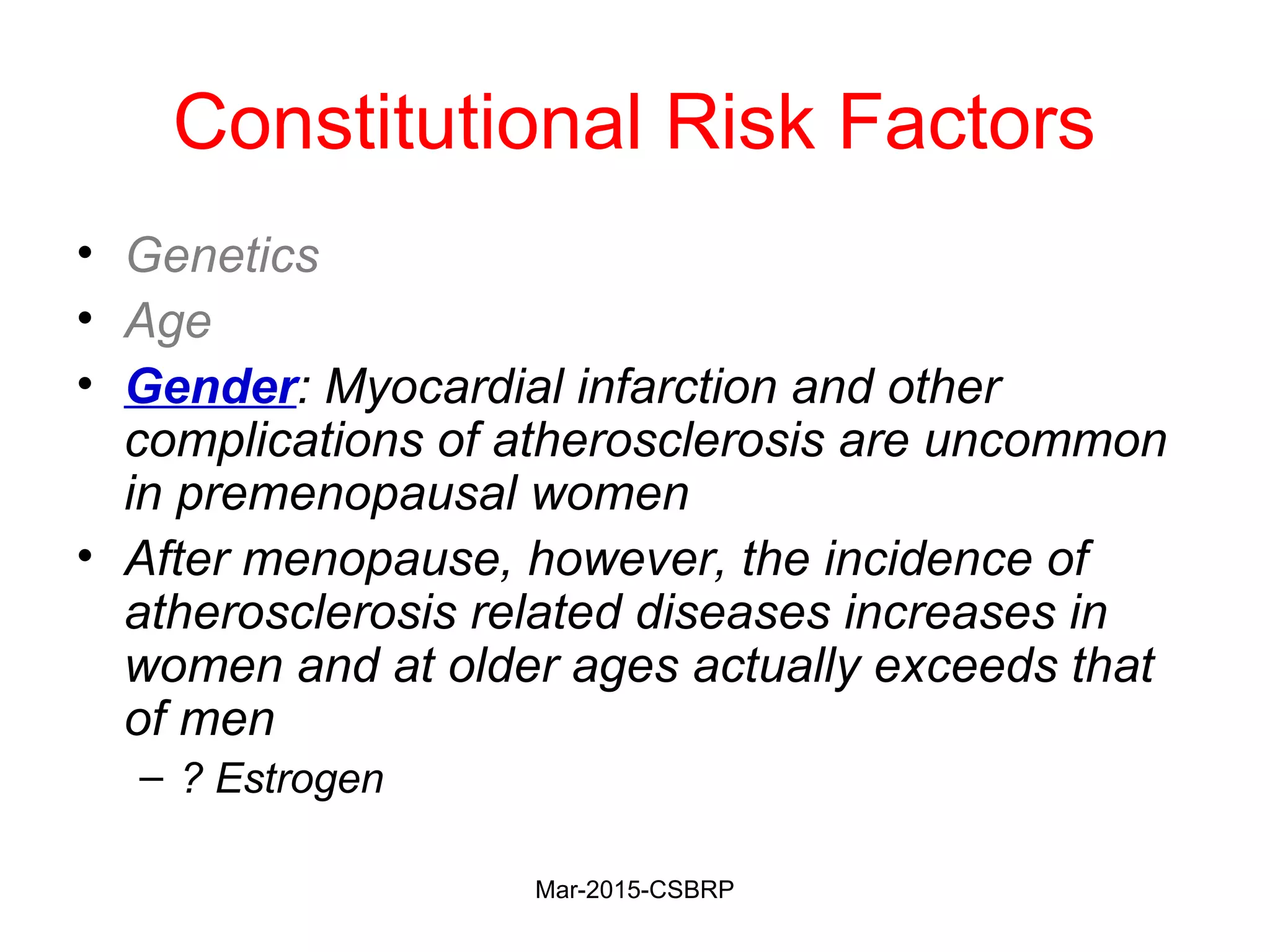 Constitutional Risk Factors
• Genetics
• Age
• Gender: Myocardial infarction and other
complications of atherosclerosis are uncommon
in premenopausal women
• After menopause, however, the incidence of
atherosclerosis related diseases increases in
women and at older ages actually exceeds that
of men
– ? Estrogen
Mar-2015-CSBRP
 