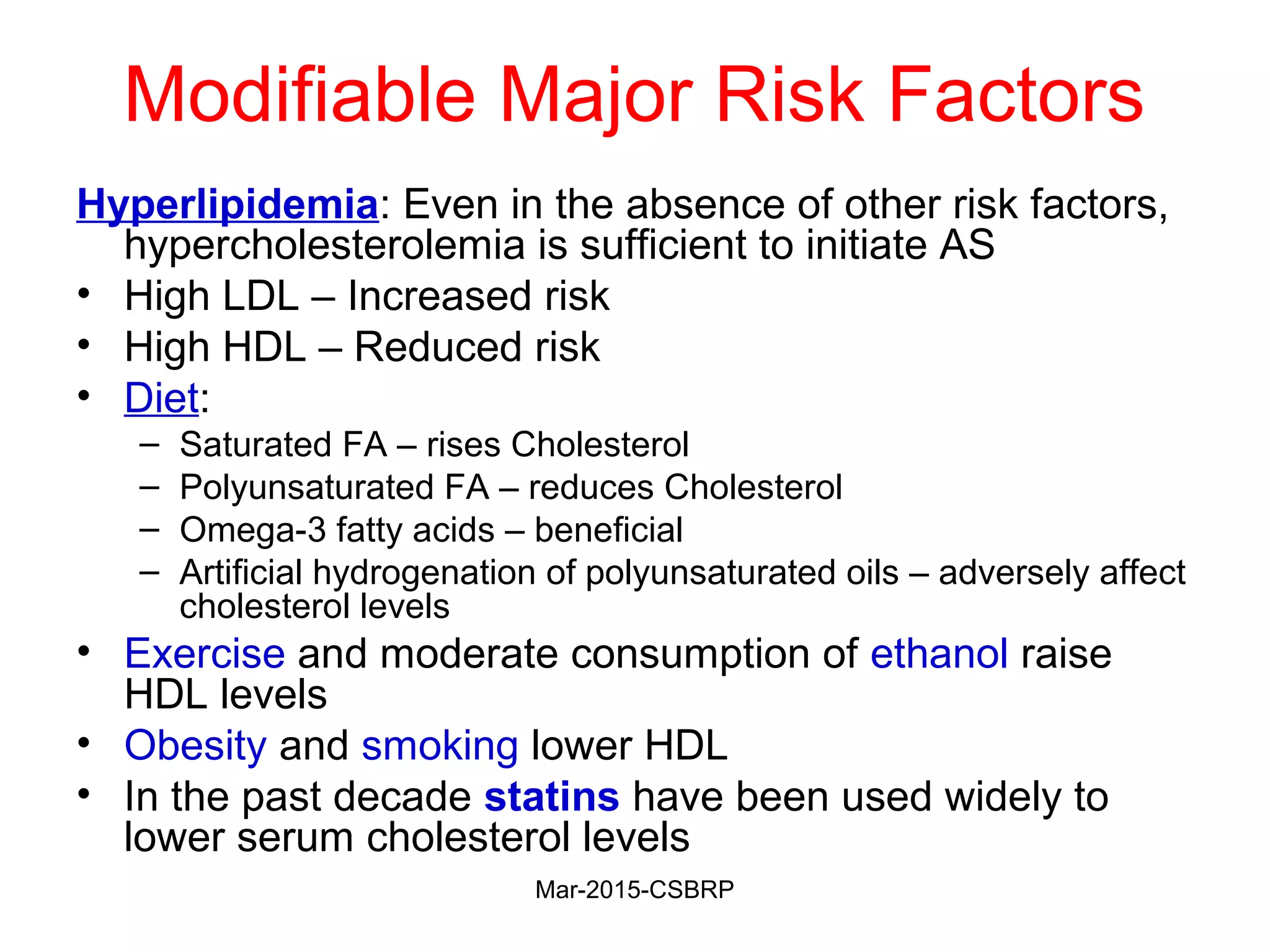 Modifiable Major Risk Factors
Hyperlipidemia: Even in the absence of other risk factors,
hypercholesterolemia is sufficient to initiate AS
• High LDL – Increased risk
• High HDL – Reduced risk
• Diet:
– Saturated FA – rises Cholesterol
– Polyunsaturated FA – reduces Cholesterol
– Omega-3 fatty acids – beneficial
– Artificial hydrogenation of polyunsaturated oils – adversely affect
cholesterol levels
• Exercise and moderate consumption of ethanol raise
HDL levels
• Obesity and smoking lower HDL
• In the past decade statins have been used widely to
lower serum cholesterol levels
Mar-2015-CSBRP
 