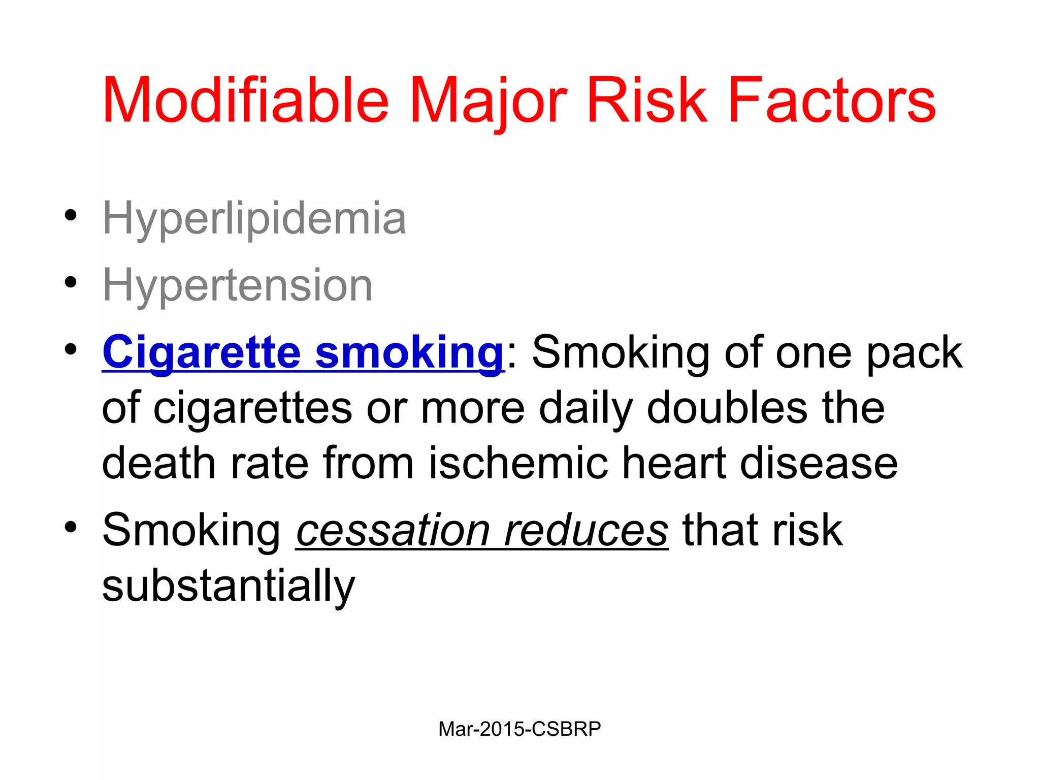 Modifiable Major Risk Factors
• Hyperlipidemia
• Hypertension
• Cigarette smoking: Smoking of one pack
of cigarettes or more daily doubles the
death rate from ischemic heart disease
• Smoking cessation reduces that risk
substantially
Mar-2015-CSBRP
 
