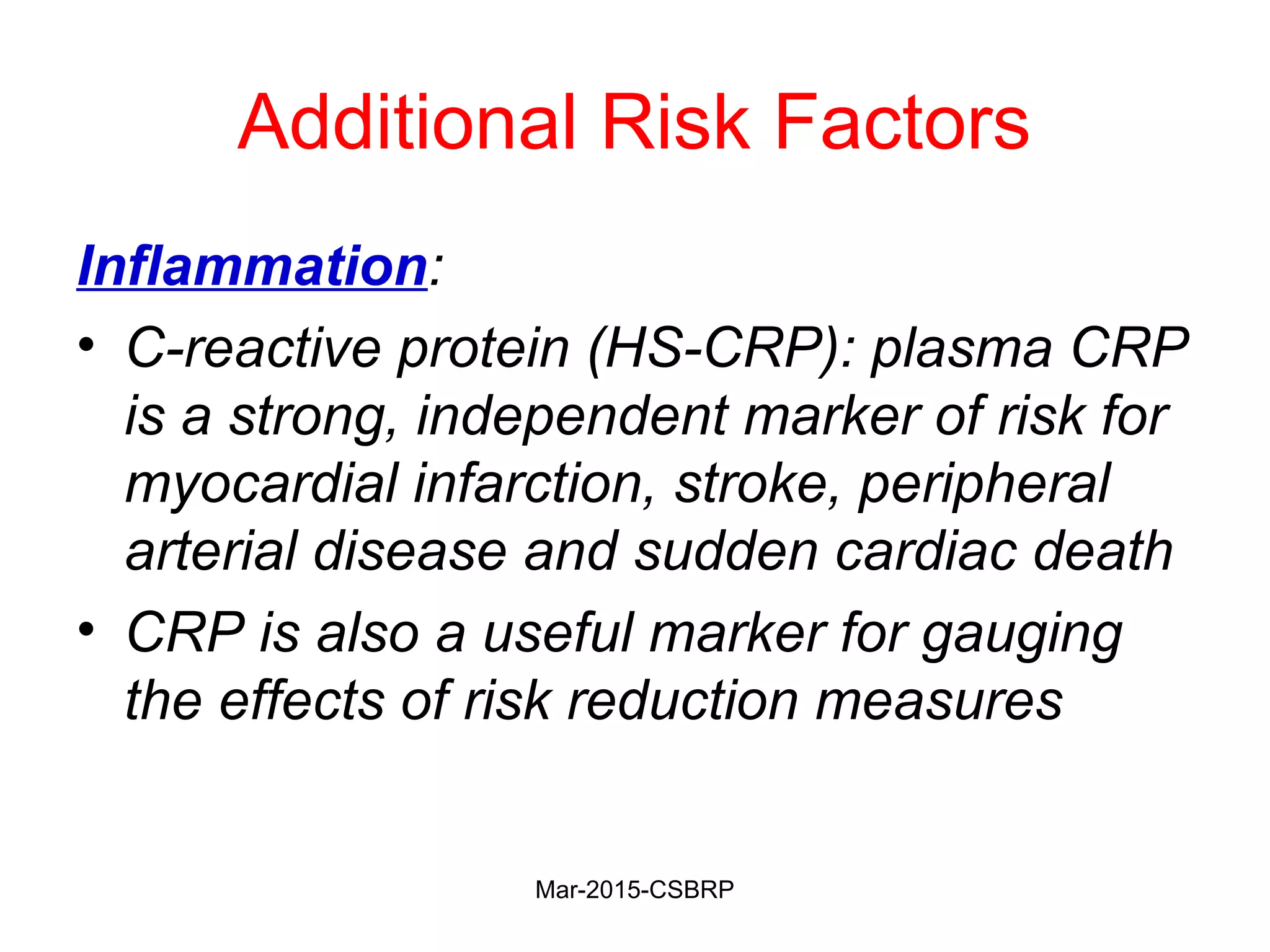 Additional Risk Factors
Inflammation:
• C-reactive protein (HS-CRP): plasma CRP
is a strong, independent marker of risk for
myocardial infarction, stroke, peripheral
arterial disease and sudden cardiac death
• CRP is also a useful marker for gauging
the effects of risk reduction measures
Mar-2015-CSBRP
 