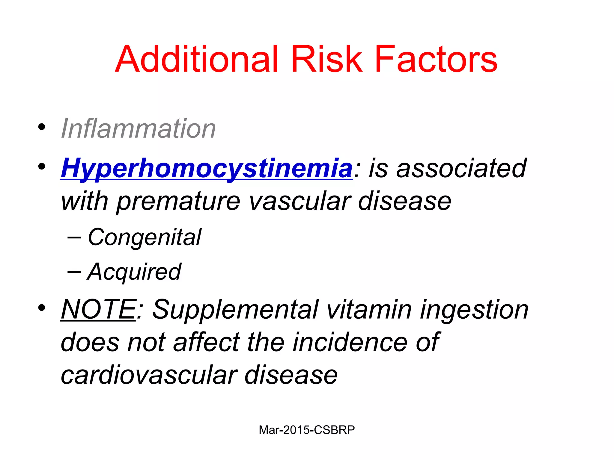 Additional Risk Factors
• Inflammation
• Hyperhomocystinemia: is associated
with premature vascular disease
– Congenital
– Acquired
• NOTE: Supplemental vitamin ingestion
does not affect the incidence of
cardiovascular disease
Mar-2015-CSBRP
 