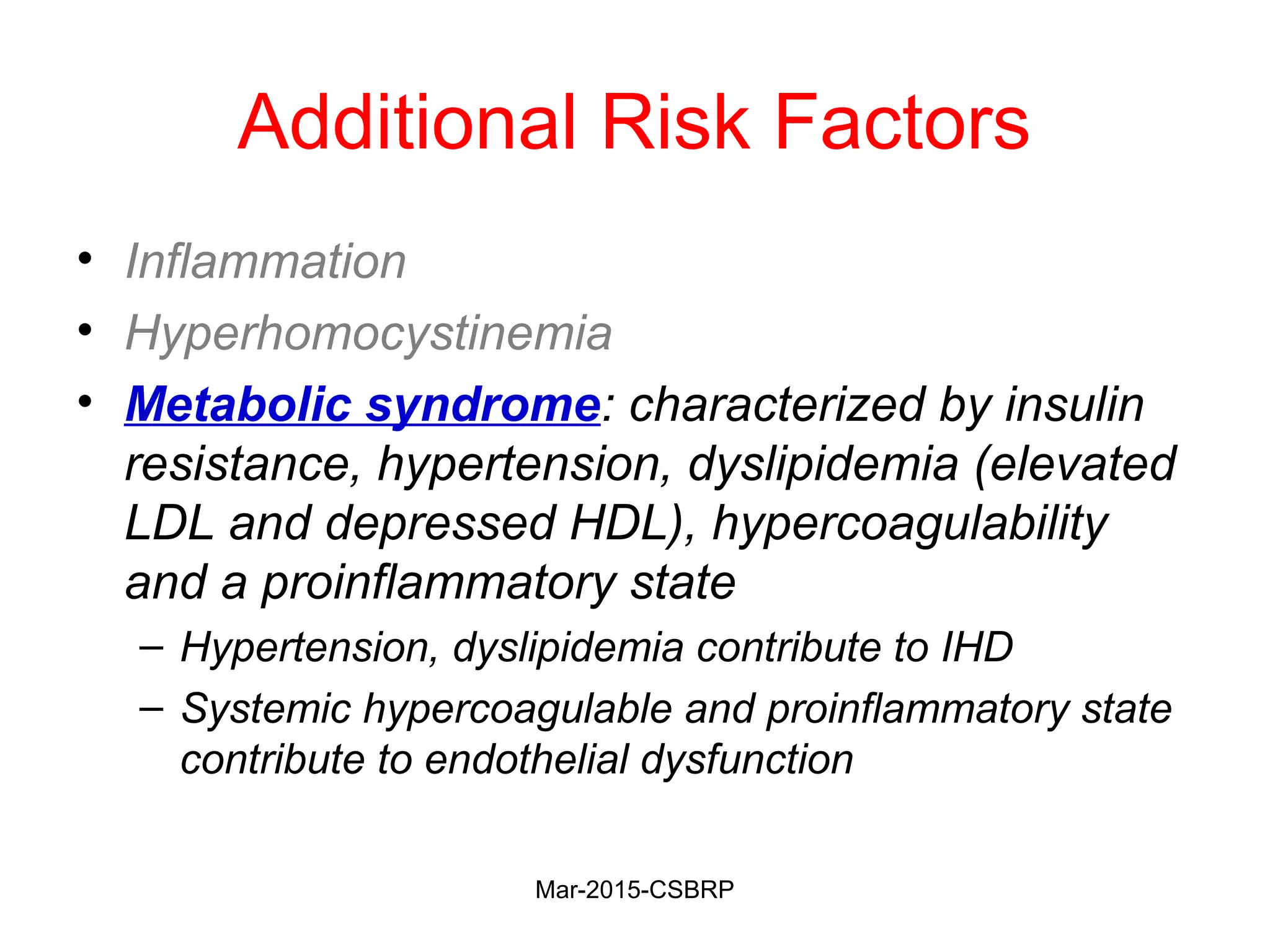 Additional Risk Factors
• Inflammation
• Hyperhomocystinemia
• Metabolic syndrome: characterized by insulin
resistance, hypertension, dyslipidemia (elevated
LDL and depressed HDL), hypercoagulability
and a proinflammatory state
– Hypertension, dyslipidemia contribute to IHD
– Systemic hypercoagulable and proinflammatory state
contribute to endothelial dysfunction
Mar-2015-CSBRP
 