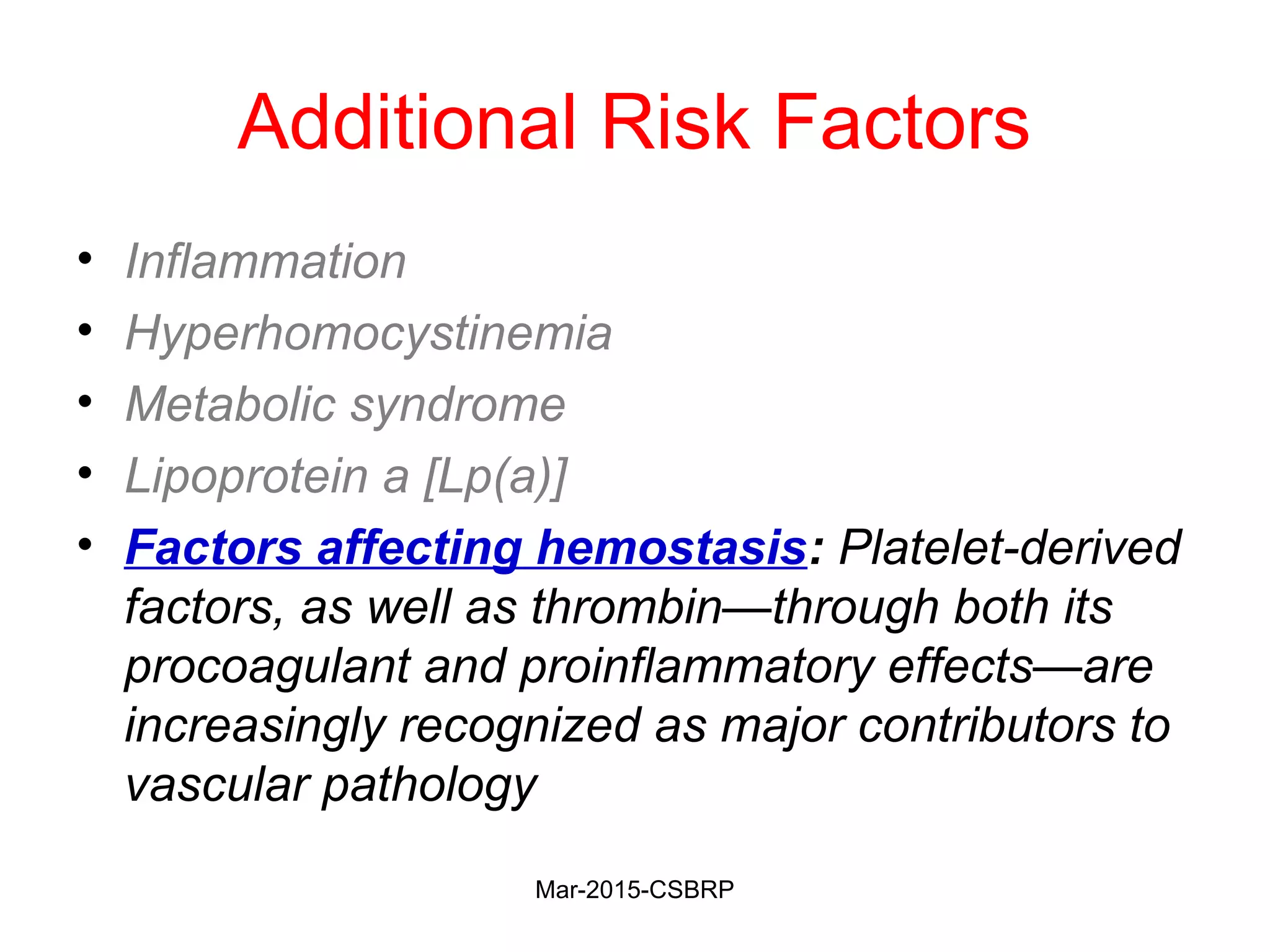 Additional Risk Factors
• Inflammation
• Hyperhomocystinemia
• Metabolic syndrome
• Lipoprotein a [Lp(a)]
• Factors affecting hemostasis: Platelet-derived
factors, as well as thrombin—through both its
procoagulant and proinflammatory effects—are
increasingly recognized as major contributors to
vascular pathology
Mar-2015-CSBRP
 