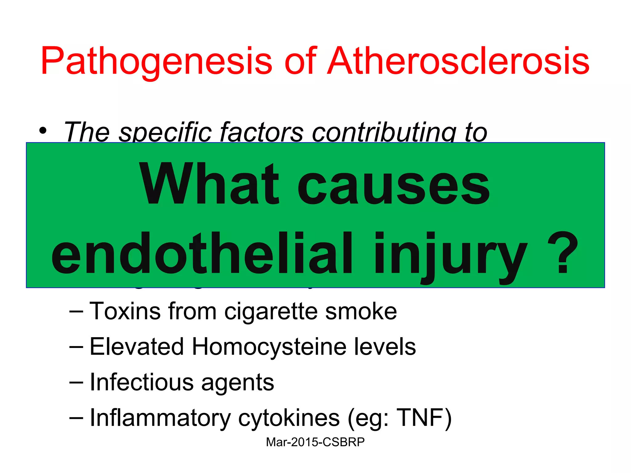 Pathogenesis of Atherosclerosis
• The specific factors contributing to
endothelial cell dysfunction in early
atherosclerosis are not completely
understood
• Etiologic agents may include:
– Toxins from cigarette smoke
– Elevated Homocysteine levels
– Infectious agents
– Inflammatory cytokines (eg: TNF)
What causes
endothelial injury ?
Mar-2015-CSBRP
 