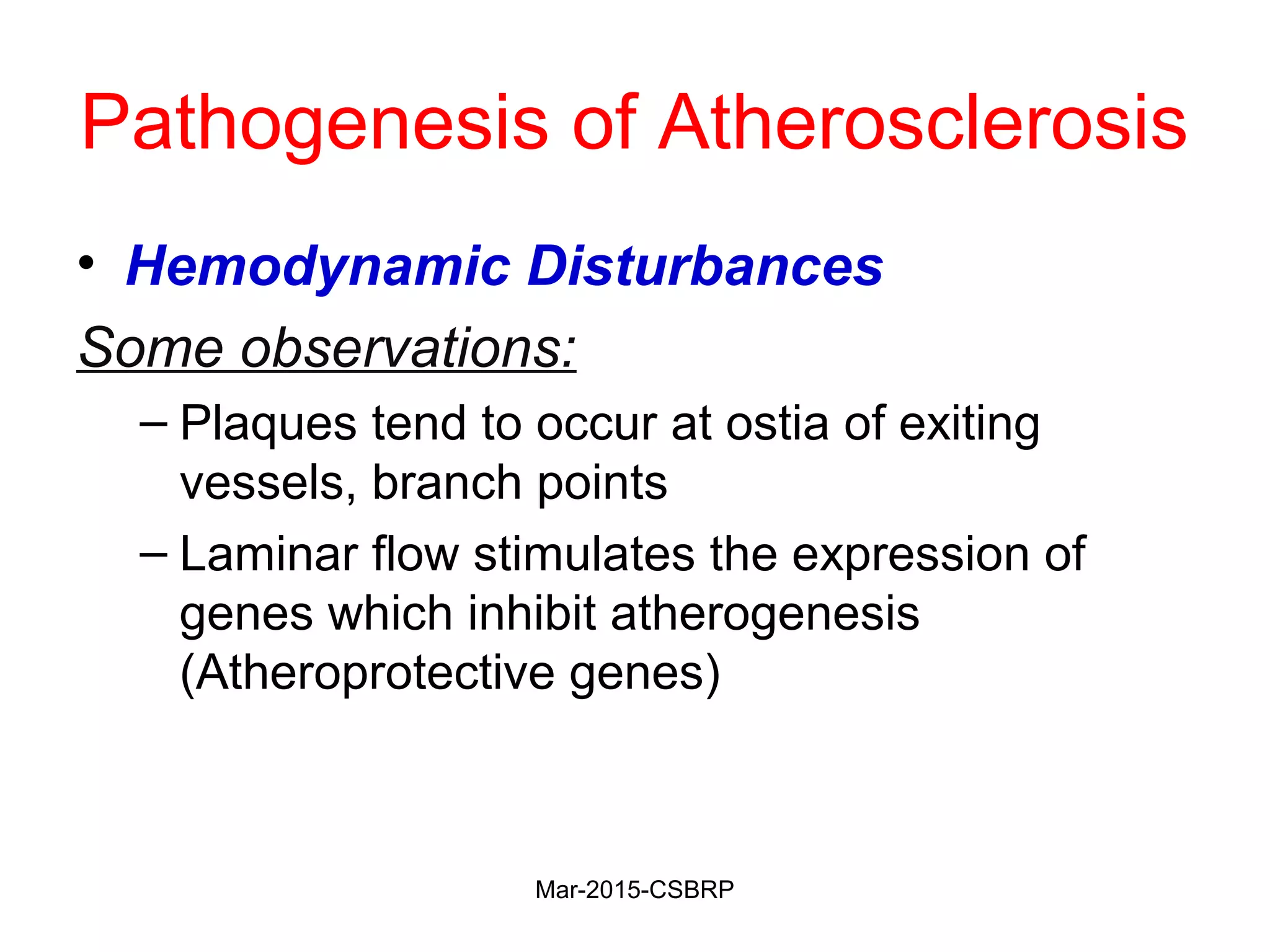 Pathogenesis of Atherosclerosis
• Hemodynamic Disturbances
Some observations:
– Plaques tend to occur at ostia of exiting
vessels, branch points
– Laminar flow stimulates the expression of
genes which inhibit atherogenesis
(Atheroprotective genes)
Mar-2015-CSBRP
 