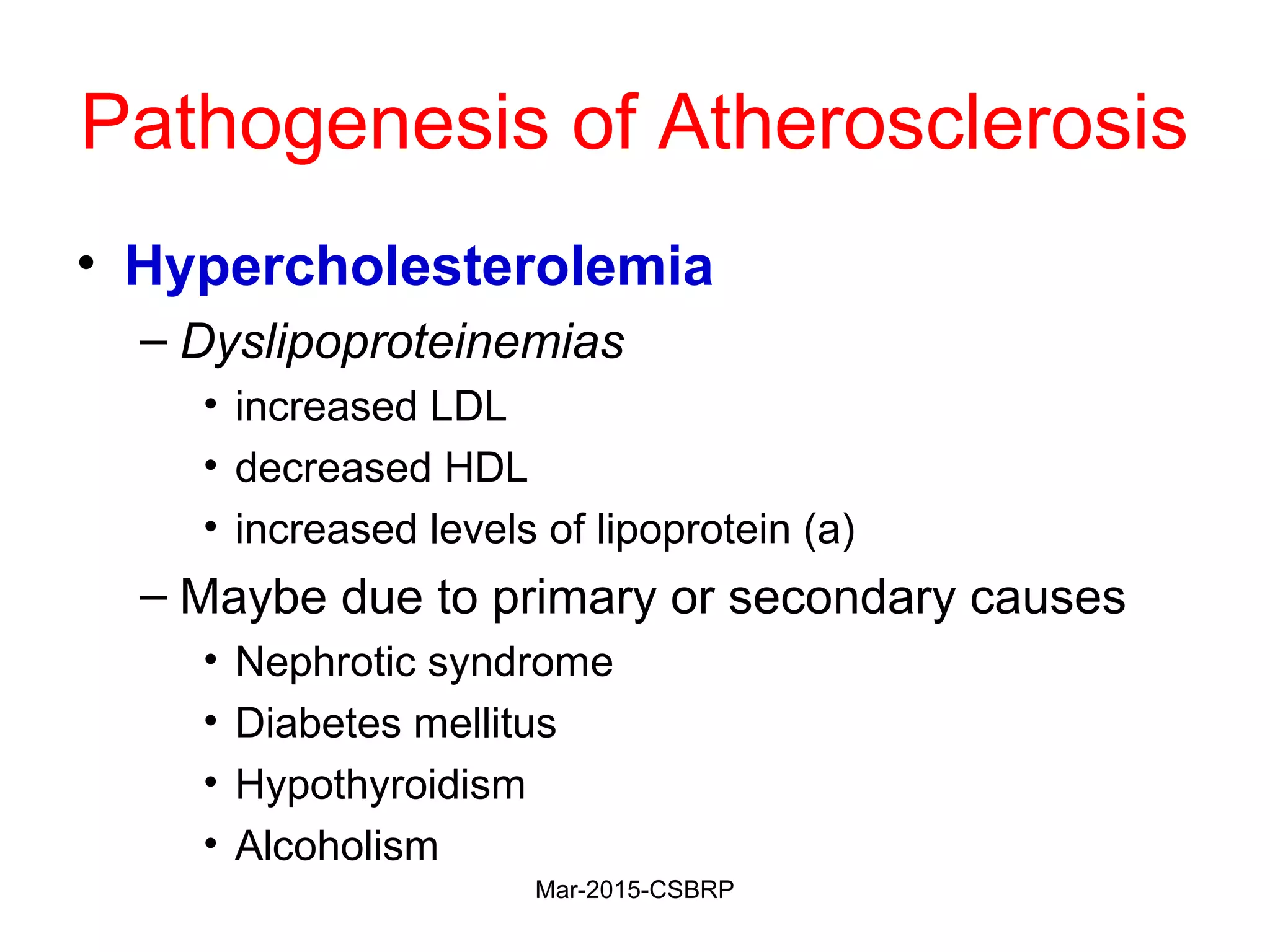 Pathogenesis of Atherosclerosis
• Hypercholesterolemia
– Dyslipoproteinemias
• increased LDL
• decreased HDL
• increased levels of lipoprotein (a)
– Maybe due to primary or secondary causes
• Nephrotic syndrome
• Diabetes mellitus
• Hypothyroidism
• Alcoholism
Mar-2015-CSBRP
 