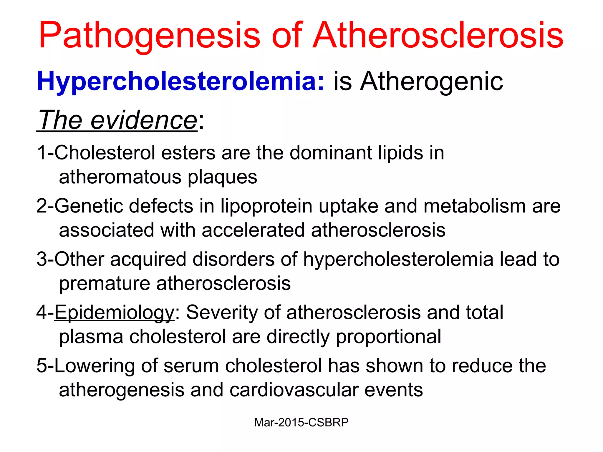 Pathogenesis of Atherosclerosis
Hypercholesterolemia: is Atherogenic
The evidence:
1-Cholesterol esters are the dominant lipids in
atheromatous plaques
2-Genetic defects in lipoprotein uptake and metabolism are
associated with accelerated atherosclerosis
3-Other acquired disorders of hypercholesterolemia lead to
premature atherosclerosis
4-Epidemiology: Severity of atherosclerosis and total
plasma cholesterol are directly proportional
5-Lowering of serum cholesterol has shown to reduce the
atherogenesis and cardiovascular events
Mar-2015-CSBRP
 