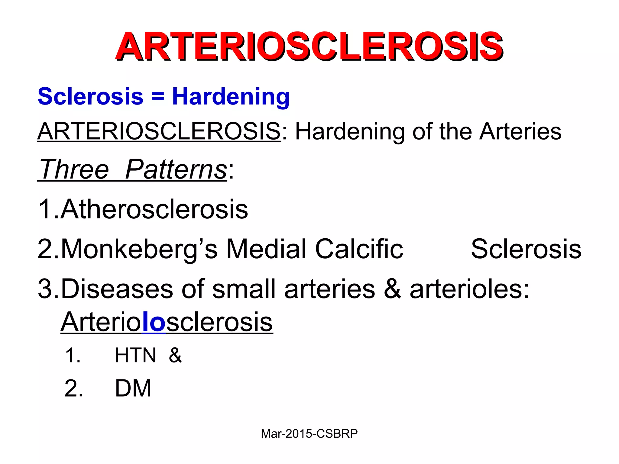 ARTERIOSCLEROSISARTERIOSCLEROSIS
Sclerosis = Hardening
ARTERIOSCLEROSIS: Hardening of the Arteries
Three Patterns:
1.Atherosclerosis
2.Monkeberg’s Medial Calcific Sclerosis
3.Diseases of small arteries & arterioles:
Arteriolosclerosis
1. HTN &
2. DM
Mar-2015-CSBRP
 