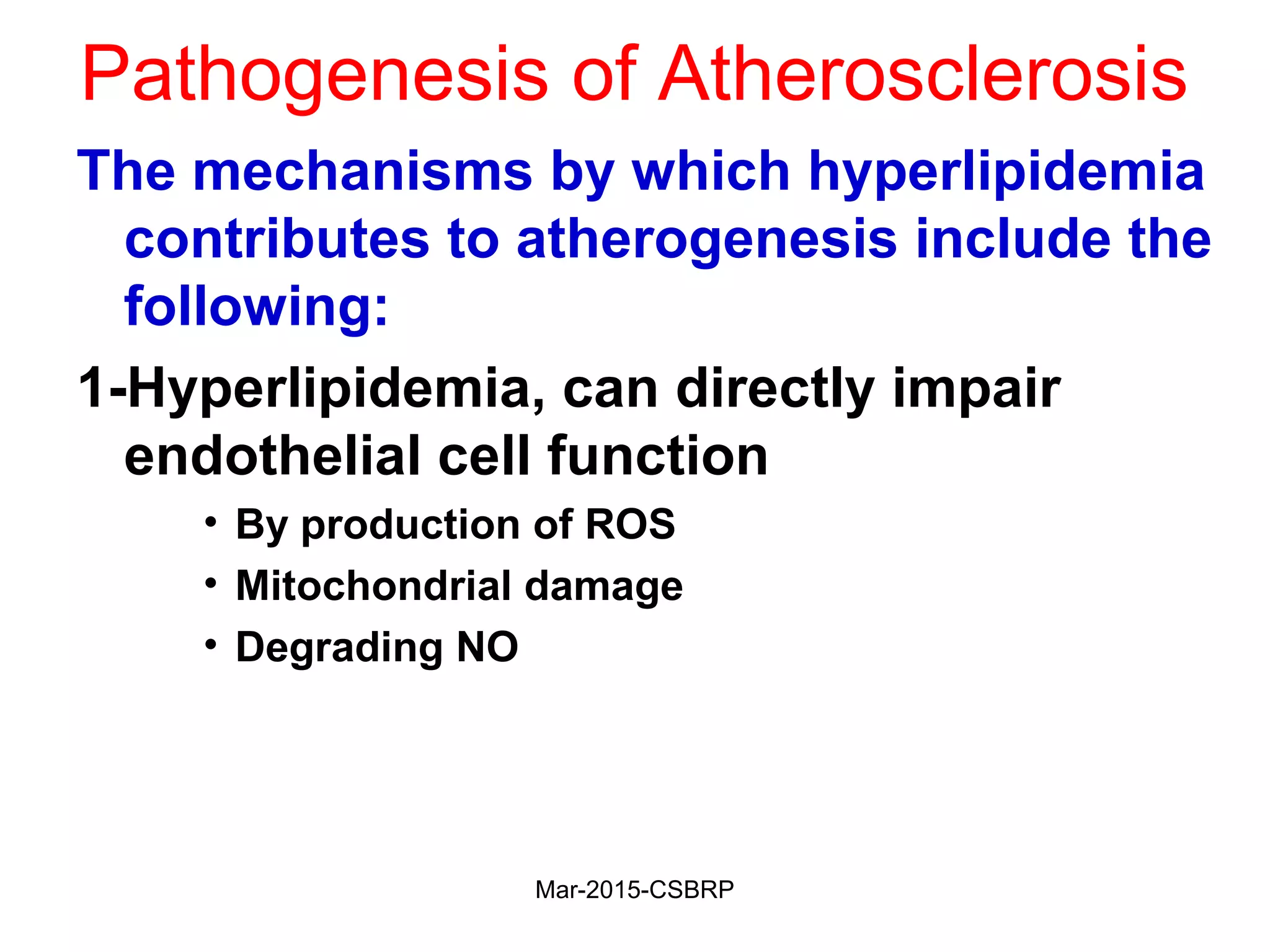 Pathogenesis of Atherosclerosis
The mechanisms by which hyperlipidemia
contributes to atherogenesis include the
following:
1-Hyperlipidemia, can directly impair
endothelial cell function
• By production of ROS
• Mitochondrial damage
• Degrading NO
Mar-2015-CSBRP
 