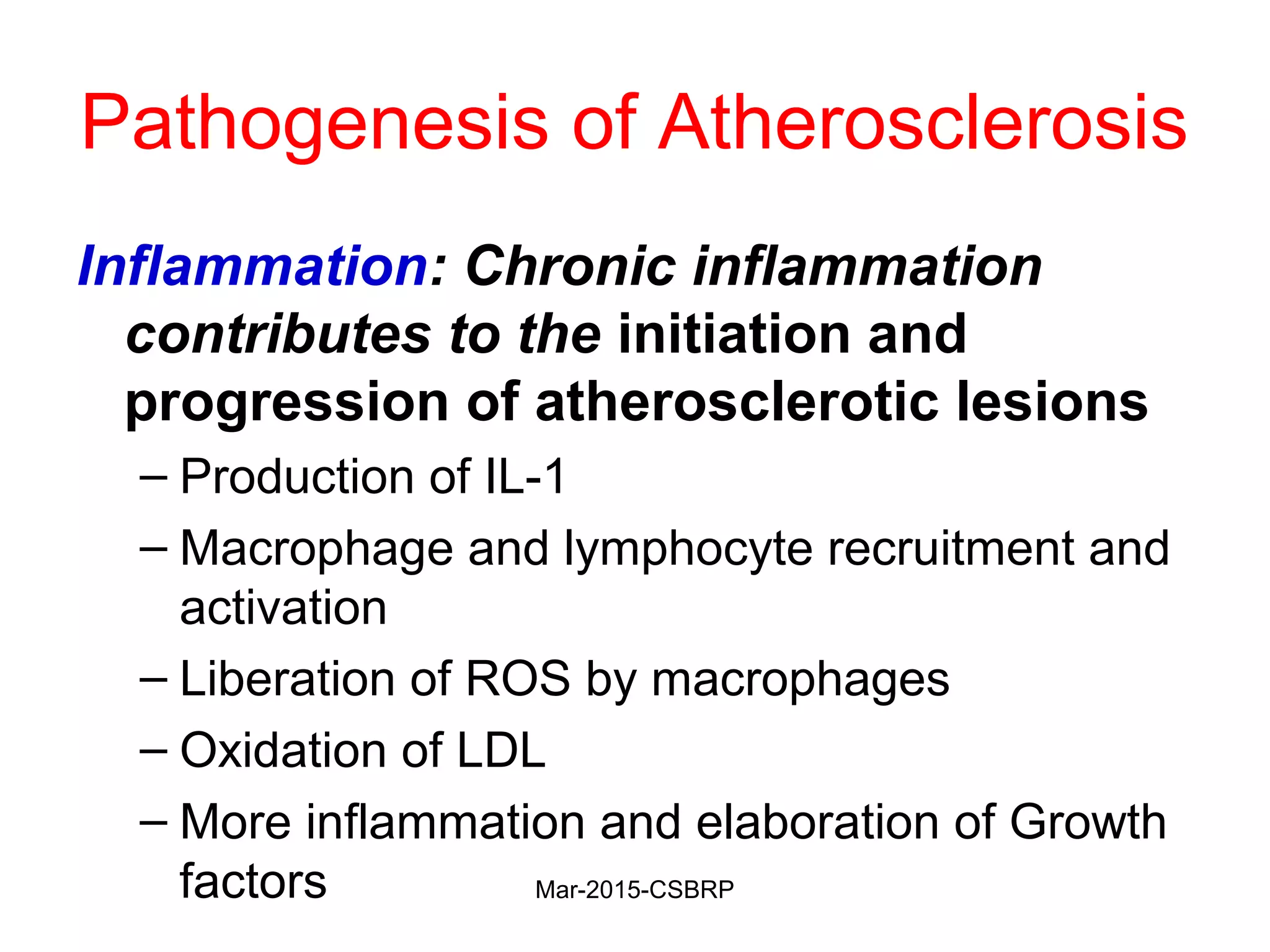 Pathogenesis of Atherosclerosis
Inflammation: Chronic inflammation
contributes to the initiation and
progression of atherosclerotic lesions
– Production of IL-1
– Macrophage and lymphocyte recruitment and
activation
– Liberation of ROS by macrophages
– Oxidation of LDL
– More inflammation and elaboration of Growth
factors Mar-2015-CSBRP
 