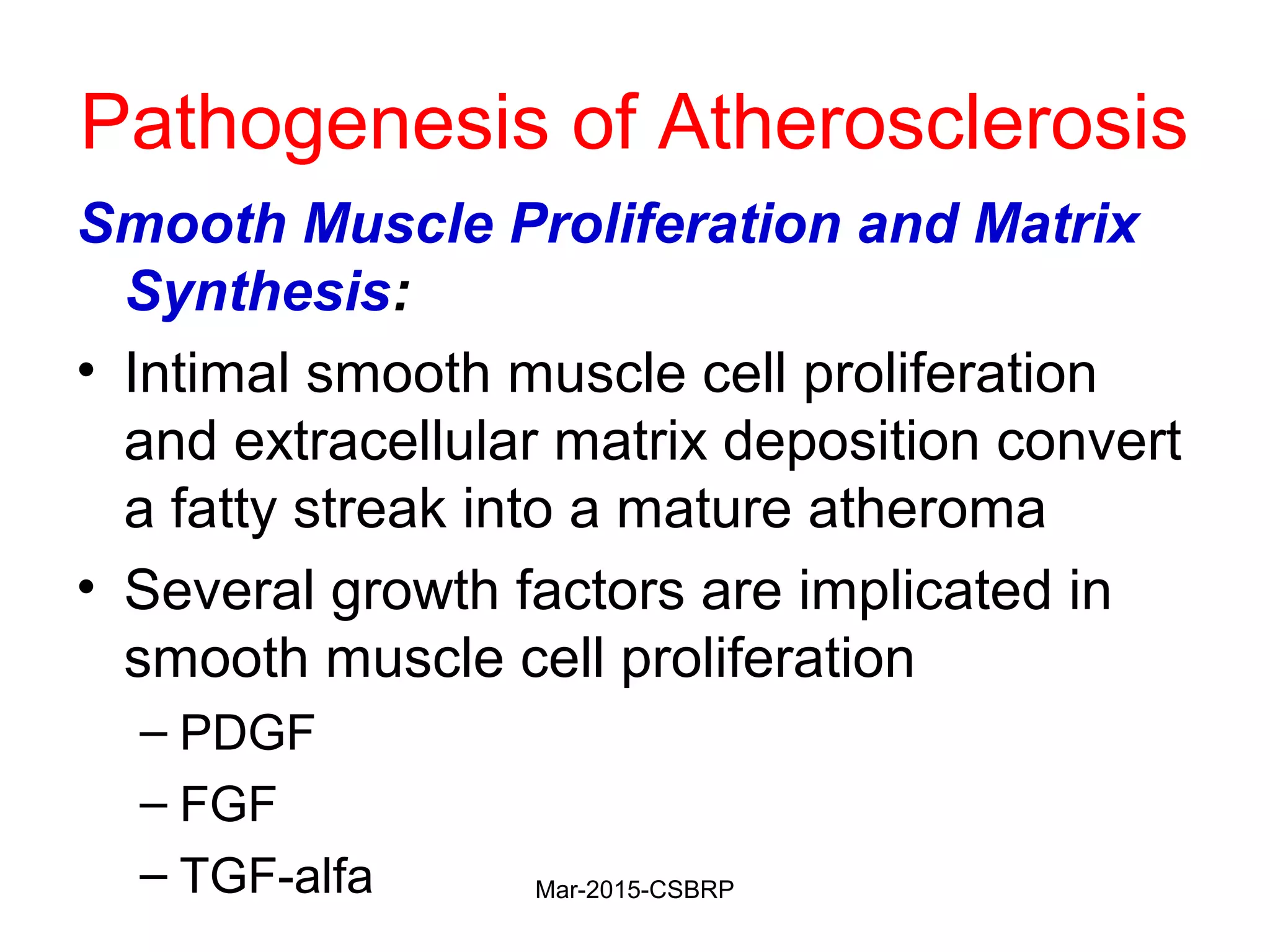Pathogenesis of Atherosclerosis
Smooth Muscle Proliferation and Matrix
Synthesis:
• Intimal smooth muscle cell proliferation
and extracellular matrix deposition convert
a fatty streak into a mature atheroma
• Several growth factors are implicated in
smooth muscle cell proliferation
– PDGF
– FGF
– TGF-alfa Mar-2015-CSBRP
 
