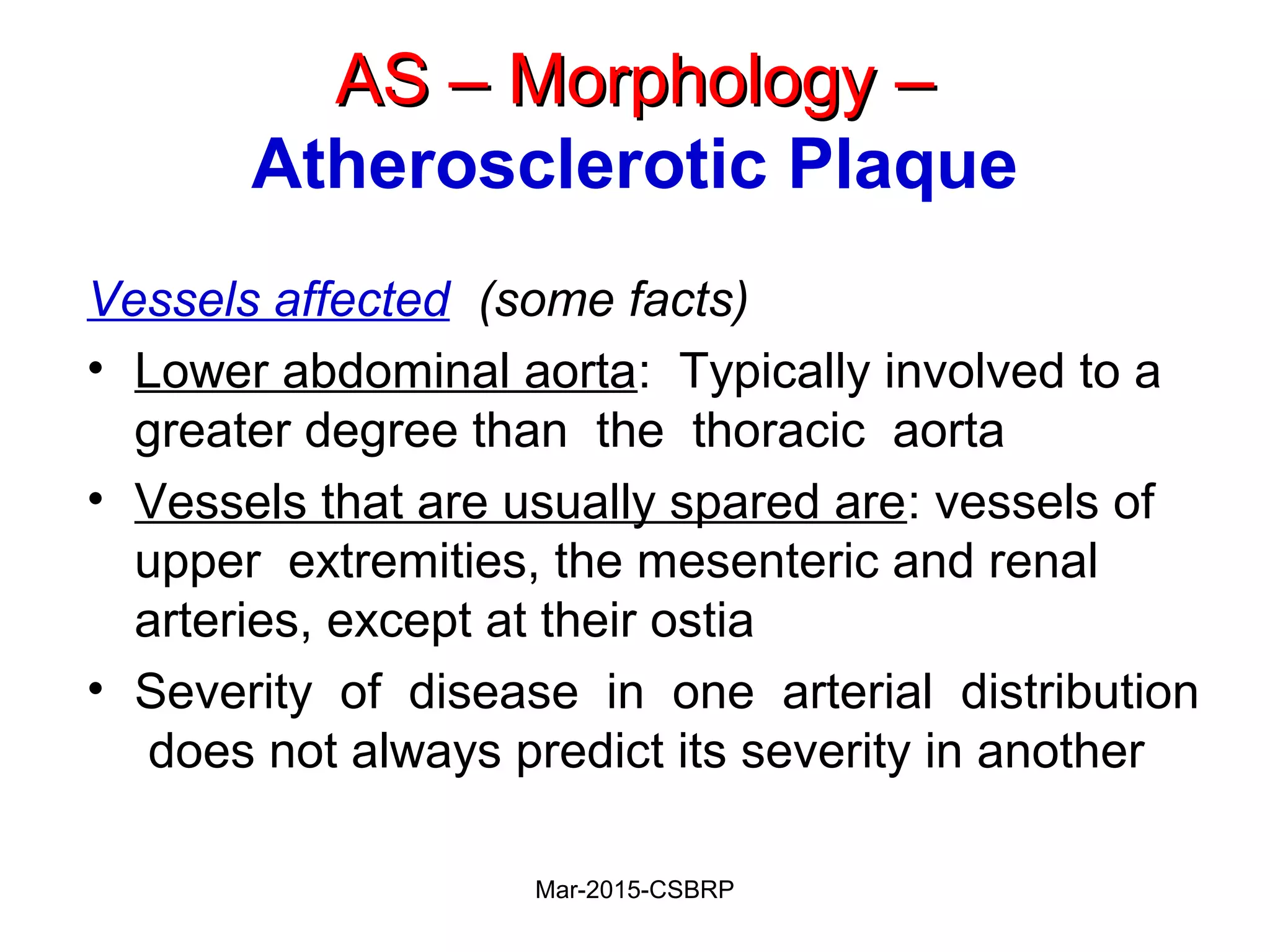 AS – Morphology –AS – Morphology –
Atherosclerotic Plaque
Vessels affected (some facts)
• Lower abdominal aorta: Typically involved to a
greater degree than the thoracic aorta
• Vessels that are usually spared are: vessels of
upper extremities, the mesenteric and renal
arteries, except at their ostia
• Severity of disease in one arterial distribution
does not always predict its severity in another
Mar-2015-CSBRP
 