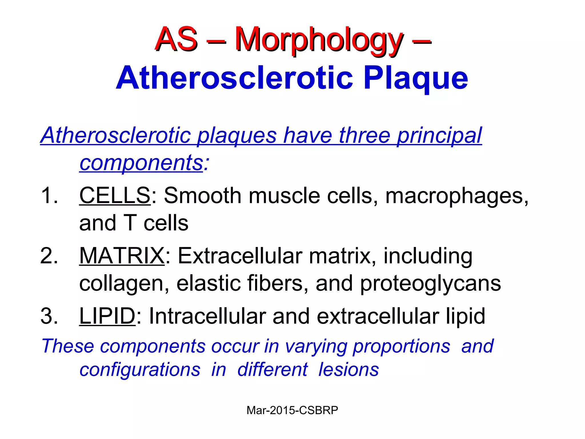 AS – Morphology –AS – Morphology –
Atherosclerotic Plaque
Atherosclerotic plaques have three principal
components:
1. CELLS: Smooth muscle cells, macrophages,
and T cells
2. MATRIX: Extracellular matrix, including
collagen, elastic fibers, and proteoglycans
3. LIPID: Intracellular and extracellular lipid
These components occur in varying proportions and
configurations in different lesions
Mar-2015-CSBRP
 