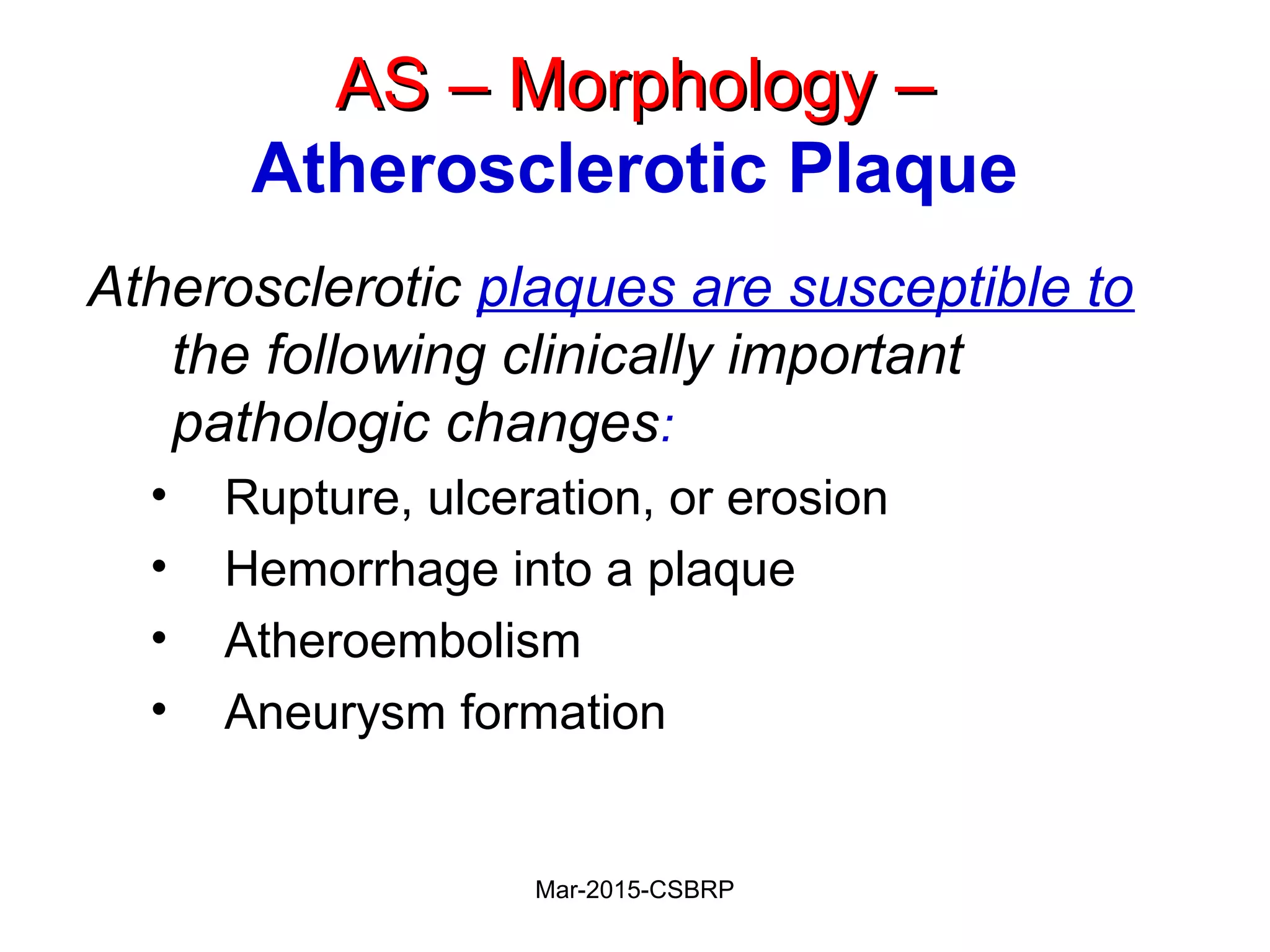 AS – Morphology –AS – Morphology –
Atherosclerotic Plaque
Atherosclerotic plaques are susceptible to
the following clinically important
pathologic changes:
• Rupture, ulceration, or erosion
• Hemorrhage into a plaque
• Atheroembolism
• Aneurysm formation
Mar-2015-CSBRP
 