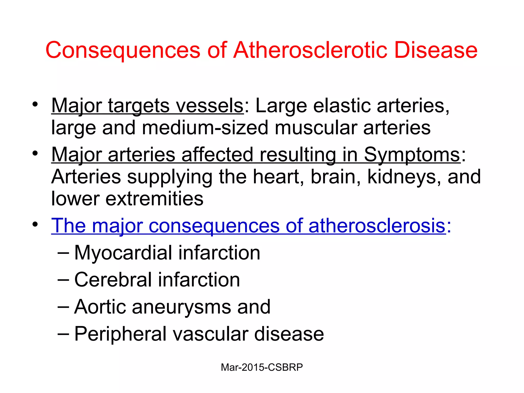 Consequences of Atherosclerotic Disease
• Major targets vessels: Large elastic arteries,
large and medium-sized muscular arteries
• Major arteries affected resulting in Symptoms:
Arteries supplying the heart, brain, kidneys, and
lower extremities
• The major consequences of atherosclerosis:
– Myocardial infarction
– Cerebral infarction
– Aortic aneurysms and
– Peripheral vascular disease
Mar-2015-CSBRP
 