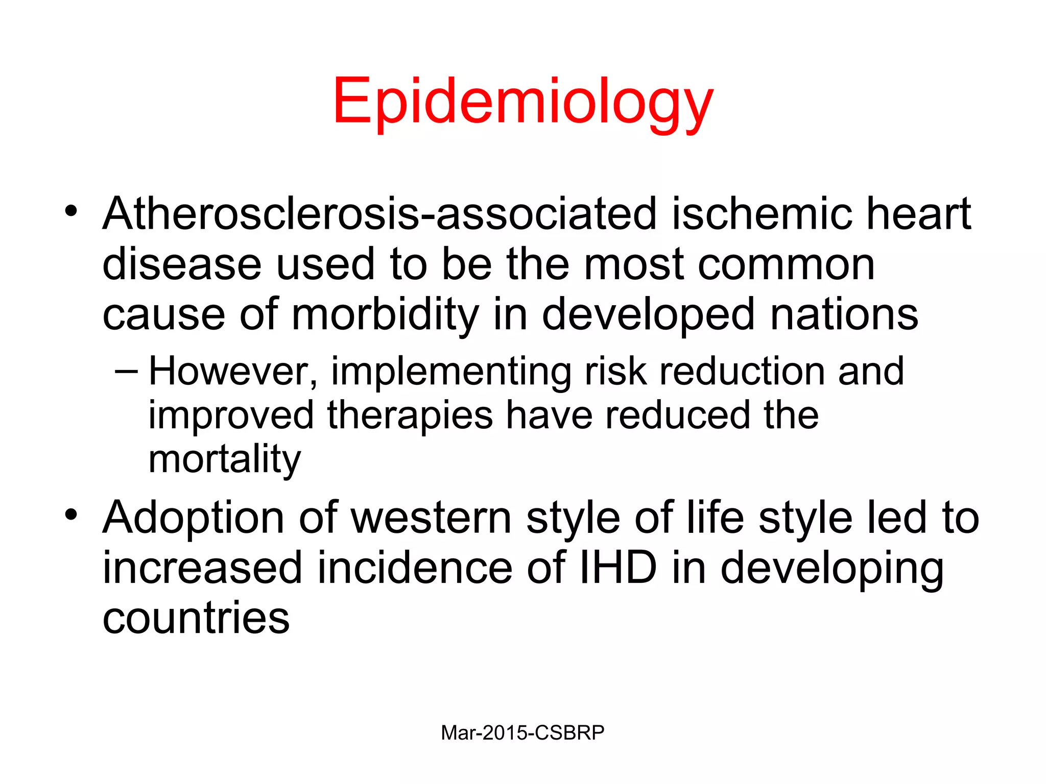 Epidemiology
• Atherosclerosis-associated ischemic heart
disease used to be the most common
cause of morbidity in developed nations
– However, implementing risk reduction and
improved therapies have reduced the
mortality
• Adoption of western style of life style led to
increased incidence of IHD in developing
countries
Mar-2015-CSBRP
 