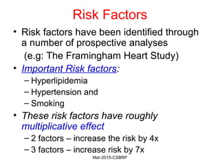 Risk Factors
• Risk factors have been identified through
a number of prospective analyses
(e.g: The Framingham Heart Study)
• Important Risk factors:
– Hyperlipidemia
– Hypertension and
– Smoking
• These risk factors have roughly
multiplicative effect
– 2 factors – increase the risk by 4x
– 3 factors – increase risk by 7x
Mar-2015-CSBRP
 
