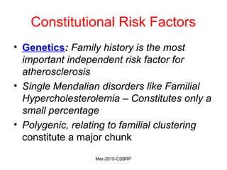 Constitutional Risk Factors
• Genetics: Family history is the most
important independent risk factor for
atherosclerosis
• Single Mendalian disorders like Familial
Hypercholesterolemia – Constitutes only a
small percentage
• Polygenic, relating to familial clustering
constitute a major chunk
Mar-2015-CSBRP
 