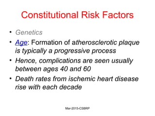 Constitutional Risk Factors
• Genetics
• Age: Formation of atherosclerotic plaque
is typically a progressive process
• Hence, complications are seen usually
between ages 40 and 60
• Death rates from ischemic heart disease
rise with each decade
Mar-2015-CSBRP
 