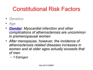Constitutional Risk Factors
• Genetics
• Age
• Gender: Myocardial infarction and other
complications of atherosclerosis are uncommon
in premenopausal women
• After menopause, however, the incidence of
atherosclerosis related diseases increases in
women and at older ages actually exceeds that
of men
– ? Estrogen
Mar-2015-CSBRP
 