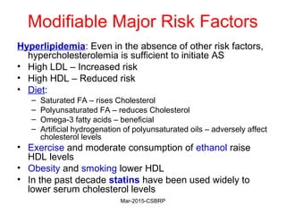 Modifiable Major Risk Factors
Hyperlipidemia: Even in the absence of other risk factors,
hypercholesterolemia is sufficient to initiate AS
• High LDL – Increased risk
• High HDL – Reduced risk
• Diet:
– Saturated FA – rises Cholesterol
– Polyunsaturated FA – reduces Cholesterol
– Omega-3 fatty acids – beneficial
– Artificial hydrogenation of polyunsaturated oils – adversely affect
cholesterol levels
• Exercise and moderate consumption of ethanol raise
HDL levels
• Obesity and smoking lower HDL
• In the past decade statins have been used widely to
lower serum cholesterol levels
Mar-2015-CSBRP
 