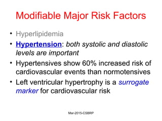 Modifiable Major Risk Factors
• Hyperlipidemia
• Hypertension: both systolic and diastolic
levels are important
• Hypertensives show 60% increased risk of
cardiovascular events than normotensives
• Left ventricular hypertrophy is a surrogate
marker for cardiovascular risk
Mar-2015-CSBRP
 
