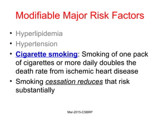Modifiable Major Risk Factors
• Hyperlipidemia
• Hypertension
• Cigarette smoking: Smoking of one pack
of cigarettes or more daily doubles the
death rate from ischemic heart disease
• Smoking cessation reduces that risk
substantially
Mar-2015-CSBRP
 