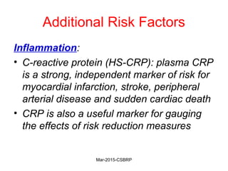 Additional Risk Factors
Inflammation:
• C-reactive protein (HS-CRP): plasma CRP
is a strong, independent marker of risk for
myocardial infarction, stroke, peripheral
arterial disease and sudden cardiac death
• CRP is also a useful marker for gauging
the effects of risk reduction measures
Mar-2015-CSBRP
 