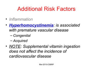 Additional Risk Factors
• Inflammation
• Hyperhomocystinemia: is associated
with premature vascular disease
– Congenital
– Acquired
• NOTE: Supplemental vitamin ingestion
does not affect the incidence of
cardiovascular disease
Mar-2015-CSBRP
 