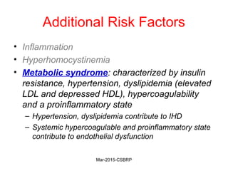 Additional Risk Factors
• Inflammation
• Hyperhomocystinemia
• Metabolic syndrome: characterized by insulin
resistance, hypertension, dyslipidemia (elevated
LDL and depressed HDL), hypercoagulability
and a proinflammatory state
– Hypertension, dyslipidemia contribute to IHD
– Systemic hypercoagulable and proinflammatory state
contribute to endothelial dysfunction
Mar-2015-CSBRP
 