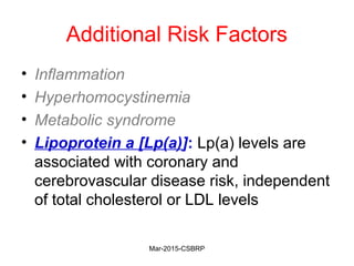 Additional Risk Factors
• Inflammation
• Hyperhomocystinemia
• Metabolic syndrome
• Lipoprotein a [Lp(a)]: Lp(a) levels are
associated with coronary and
cerebrovascular disease risk, independent
of total cholesterol or LDL levels
Mar-2015-CSBRP
 