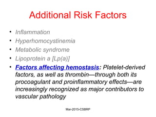 Additional Risk Factors
• Inflammation
• Hyperhomocystinemia
• Metabolic syndrome
• Lipoprotein a [Lp(a)]
• Factors affecting hemostasis: Platelet-derived
factors, as well as thrombin—through both its
procoagulant and proinflammatory effects—are
increasingly recognized as major contributors to
vascular pathology
Mar-2015-CSBRP
 