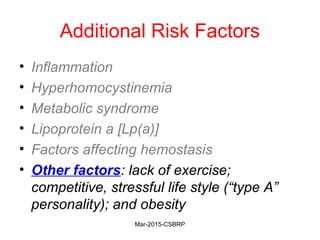 Additional Risk Factors
• Inflammation
• Hyperhomocystinemia
• Metabolic syndrome
• Lipoprotein a [Lp(a)]
• Factors affecting hemostasis
• Other factors: lack of exercise;
competitive, stressful life style (“type A”
personality); and obesity
Mar-2015-CSBRP
 