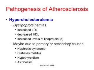 Pathogenesis of Atherosclerosis
• Hypercholesterolemia
– Dyslipoproteinemias
• increased LDL
• decreased HDL
• increased levels of lipoprotein (a)
– Maybe due to primary or secondary causes
• Nephrotic syndrome
• Diabetes mellitus
• Hypothyroidism
• Alcoholism
Mar-2015-CSBRP
 