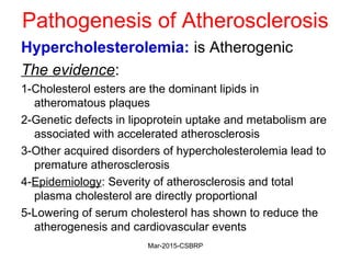 Pathogenesis of Atherosclerosis
Hypercholesterolemia: is Atherogenic
The evidence:
1-Cholesterol esters are the dominant lipids in
atheromatous plaques
2-Genetic defects in lipoprotein uptake and metabolism are
associated with accelerated atherosclerosis
3-Other acquired disorders of hypercholesterolemia lead to
premature atherosclerosis
4-Epidemiology: Severity of atherosclerosis and total
plasma cholesterol are directly proportional
5-Lowering of serum cholesterol has shown to reduce the
atherogenesis and cardiovascular events
Mar-2015-CSBRP
 