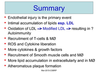 Summary
 Endothelial injury is the primary event
 Intimal accumulation of lipids esp. LDL
 Oxidation of LDL –>–> Modified LDL –>–> resulting in ?
Autoimmunity
 Recruitment of T-cells & MØ
 ROS and Cytokine liberation
 More cytokines & growth factors
 Recruitment of Smooth muscle cells and MØ
 More lipid accumulation in extracellularly and in MØ
 Atheromatous plaque formation
Mar-2015-CSBRP
 