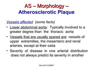 AS – Morphology –AS – Morphology –
Atherosclerotic Plaque
Vessels affected (some facts)
• Lower abdominal aorta: Typically involved to a
greater degree than the thoracic aorta
• Vessels that are usually spared are: vessels of
upper extremities, the mesenteric and renal
arteries, except at their ostia
• Severity of disease in one arterial distribution
does not always predict its severity in another
Mar-2015-CSBRP
 