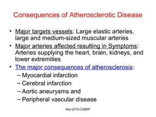 Consequences of Atherosclerotic Disease
• Major targets vessels: Large elastic arteries,
large and medium-sized muscular arteries
• Major arteries affected resulting in Symptoms:
Arteries supplying the heart, brain, kidneys, and
lower extremities
• The major consequences of atherosclerosis:
– Myocardial infarction
– Cerebral infarction
– Aortic aneurysms and
– Peripheral vascular disease
Mar-2015-CSBRP
 