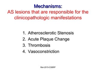 Mechanisms:Mechanisms:
AS lesions that are responsible for the
clinicopathologic manifestations
1. Atherosclerotic Stenosis
2. Acute Plaque Change
3. Thrombosis
4. Vasoconstriction
Mar-2015-CSBRP
 