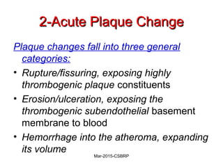 2-Acute Plaque Change2-Acute Plaque Change
Plaque changes fall into three general
categories:
• Rupture/fissuring, exposing highly
thrombogenic plaque constituents
• Erosion/ulceration, exposing the
thrombogenic subendothelial basement
membrane to blood
• Hemorrhage into the atheroma, expanding
its volume
Mar-2015-CSBRP
 