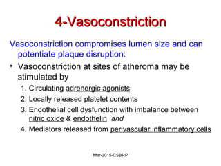 4-Vasoconstriction4-Vasoconstriction
Vasoconstriction compromises lumen size and can
potentiate plaque disruption:
• Vasoconstriction at sites of atheroma may be
stimulated by
1. Circulating adrenergic agonists
2. Locally released platelet contents
3. Endothelial cell dysfunction with imbalance between
nitric oxide & endothelin and
4. Mediators released from perivascular inflammatory cells
Mar-2015-CSBRP
 