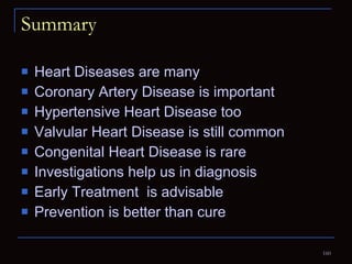 Summary Heart Diseases are many Coronary Artery Disease is important Hypertensive Heart Disease too Valvular Heart Disease is still common Congenital Heart Disease is rare Investigations help us in diagnosis Early Treatment  is advisable Prevention is better than cure 