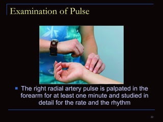 Examination of Pulse The right radial artery pulse is palpated in the forearm for at least one minute and studied in detail for the rate and the rhythm 