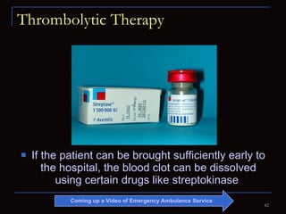 Thrombolytic Therapy If the patient can be brought sufficiently early to the hospital, the blood clot can be dissolved using certain drugs like streptokinase  Coming up a Video of Emergency Ambulance Service 