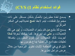 ‫فوائد إستخدام نظام 1( ‪(CVS‬‬

‫يسنمح لعدة مطورينن بالعمنل بشكنل مسنتقل على ذات‬          ‫‪‬‬
‫مجموعنة الملفات، ليتنم لحقنا دممج تعديلتهنم فني المكنز‬
                                              ‫المركزي.‬
‫يسمح لك بتتبع من قام بإجراء التعديلت، و أين هي تلك‬       ‫‪‬‬
‫التعديلت، و متمى تنم إجراؤها. كمنا يمكننك معرفة لماذا‬
 ‫أجريننت تلننك التعديلت إننن إلتزم المطورون بإضافة‬
           ‫تعليقات مفيدة مع كل عملية إيداع يقومون بها.‬
‫دليل قوي في المحكمة لثبات تطوير البرمجية من رخلل‬         ‫‪‬‬
                               ‫عرض مراحل تطويرها.‬
 